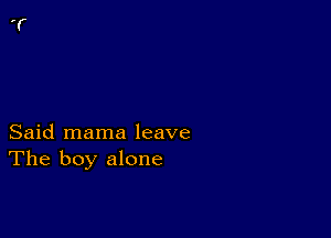 Said mama leave
The boy alone