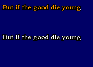 But if the good die young

But if the good die young