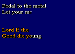 Pedal to the metal
Let your mr

Lord if the
Good die young