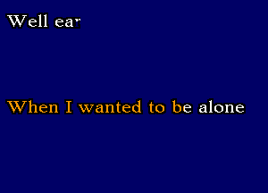 XVell eaV

XVhen I wanted to be alone