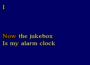 Now the jukebox
Is my alarm clock