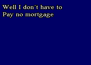 XVell I don't have to
Pay no mortgage