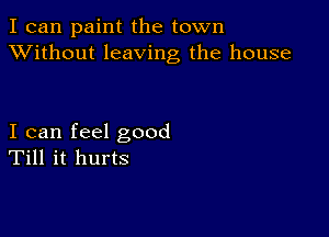 I can paint the town
XVithout leaving the house

I can feel good
Till it hurts