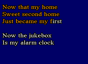 Now that my home
Sweet second home
Just became my first

Now the jukebox
Is my alarm clock