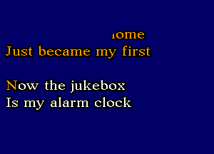 xome
Just became my first

Now the jukebox
Is my alarm clock