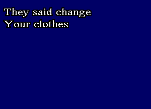 They said change
Your clothes