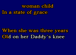 woman child
In a state of grace

XVhen she was three years
Old on her Daddy's knee