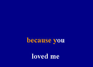 because you

loved me