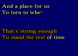 And a place for us
To turn to whe'

That's strong enough
To stand the test of time