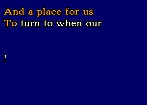 And a place for us
To turn to when our