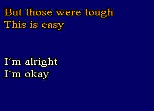 But those were tough
This is easy

I m alright
I'm okay