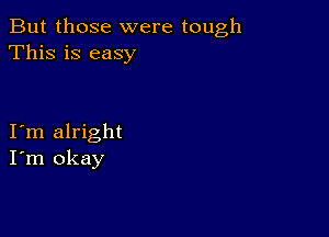 But those were tough
This is easy

I m alright
I'm okay