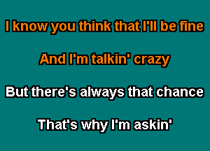 I know you think that I'll be fine
And I'm talkin' crazy
But there's always that chance

That's why I'm askin'