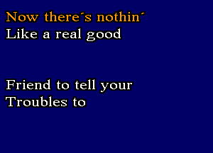 Now there's nothin
Like a real good

Friend to tell your
Troubles to