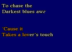 To chase the
Darkest blues awe'

Cause it
Takes a lovers touch