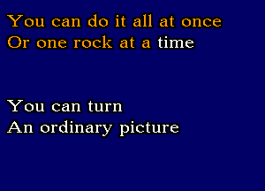 You can do it all at once
Or one rock at a time

You can turn
An ordinary picture