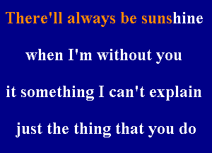 There'll always be sunshine
When I'm Without you
it something I can't explain

just the thing that you do
