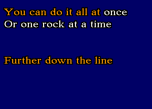 You can do it all at once
Or one rock at a time

Further down the line