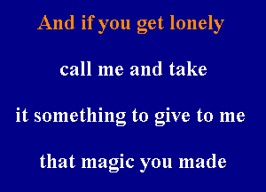 And if you get lonely

call me and take

it something to give to me

that magic you made