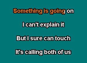 Something is going on

I can't explain it
But I sure can touch

It's calling both of us