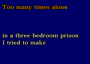 Too many times alone

in a three bedroom prison
I tried to make