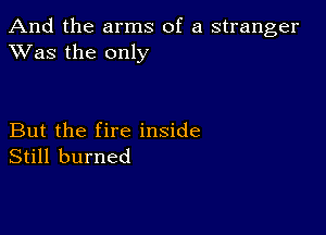 And the arms of a stranger
XVas the only

But the fire inside
Still burned