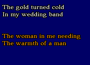 The gold turned cold
In my wedding band

The woman in me needing
The warmth of a man