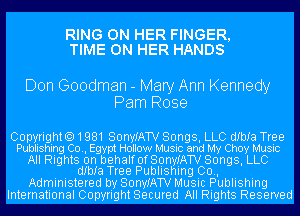 RING ON HER FINGER,
TIME ON HER HANDS

Don Goodman - Mary Ann Kennedy
Pam Rose

Copyright01981 SonyIATV Songs, LLC dIbIa Tree
Publishing Co., Egypt Hollow Music and My Choy Music

All Rights on behalf OfSQnyJATV Songs, LLC
dIbIa Tree Publishing 00.,

Administered by SonyIATV Music Publishing
International Copyright Secured All Rights Reserved