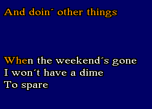 And doin' other things

XVhen the weekends gone
I won't have a dime
To spare