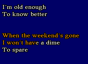 I'm old enough
To know better

XVhen the weekends gone
I won't have a dime
To spare