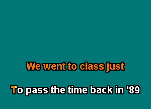 We went to class just

To pass the time back in '89