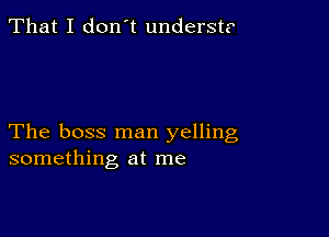 That I don't underst?

The boss man yelling
something at me