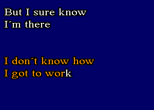 But I sure know
I'm there

I don't know how
I got to work