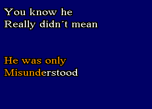 You know he
Really didn t mean

He was only
IVIisunderstood