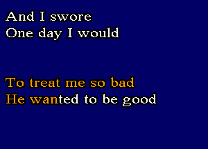 And I swore
One day I would

To treat me so bad
He wanted to be good