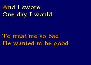 And I swore
One day I would

To treat me so bad
He wanted to be good