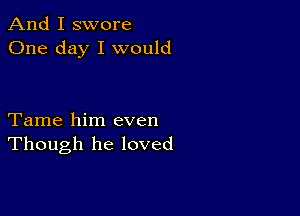 And I swore
One day I would

Tame him even
Though he loved