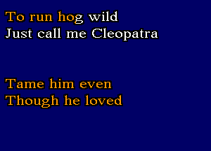 To run hog wild
Just call me Cleopatra

Tame him even
Though he loved