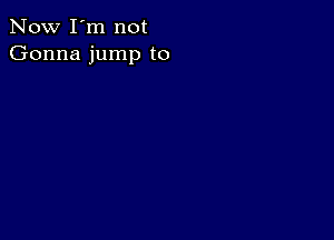 Now I'm not
Gonna jump to