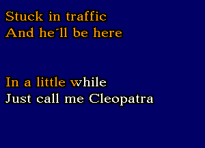 Stuck in traffic
And he'll be here

In a little while
Just call me Cleopatra