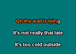 On the wall is lying

It's not really that late

It's too cold outside