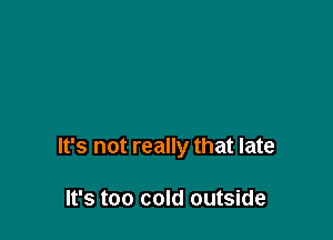 It's not really that late

It's too cold outside