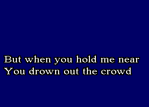 But when you hold me near
You drown out the crowd