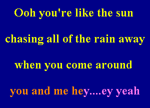 Ooh you're like the sun
chasing all of the rain away
When you come around

you and me hey....ey yeah