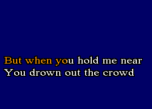 But when you hold me near
You drown out the crowd