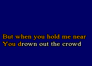 But when you hold me near
You drown out the crowd