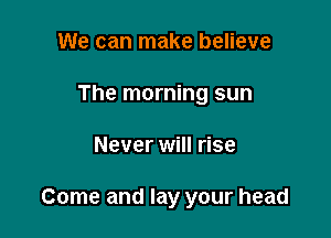 We can make believe
The morning sun

Never will rise

Come and lay your head