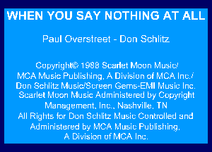 WHEN YOU SAY NOTHING AT ALL

Paul Overstreet - Don Schlitz

CU pyrighlfQ 1988 Swdet Moon Music?

MCA Music Publishing. A Division of MCA IncJ'
Dun Schlitz MusidScreen Gems-EMI Music Inc.
Scarlet Moon Music Administered by Copyright

Management. Inc.. Nashville. TN
All Rights for Don Schlitz Music Controlled and

Administered by MCA Music Publishing.
A Division of MCA Inc.