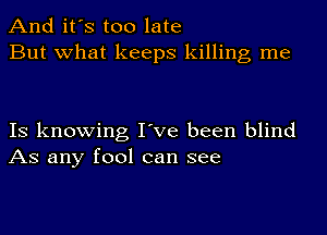 And it's too late
But what keeps killing me

IS knowing I've been blind
AS any fool can see