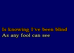 Is knowing I ve been blind
As any fool can see